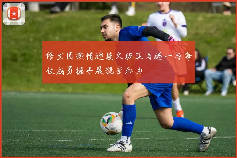 修女团热情迎接文班亚马逐一与每位成员握手展现亲和力