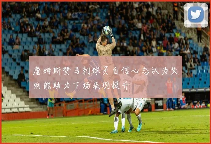 詹姆斯赞马刺球员自信心态认为失利能助力下场表现提升