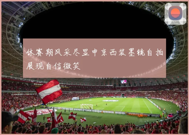 休赛期风采尽显申京西装墨镜自拍展现自信微笑