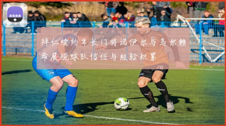 拜仁续约年长门将诺伊尔与乌尔赖希展现球队信任与经验积累