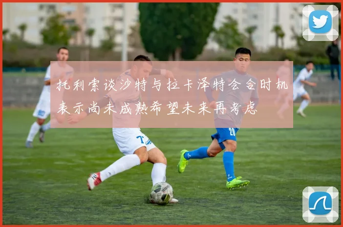 托利索谈沙特与拉卡泽特会合时机表示尚未成熟希望未来再考虑