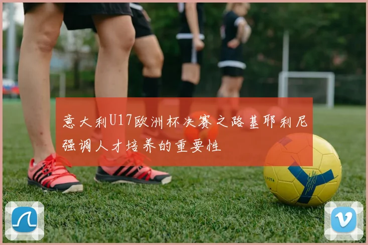 意大利U17欧洲杯决赛之路基耶利尼强调人才培养的重要性