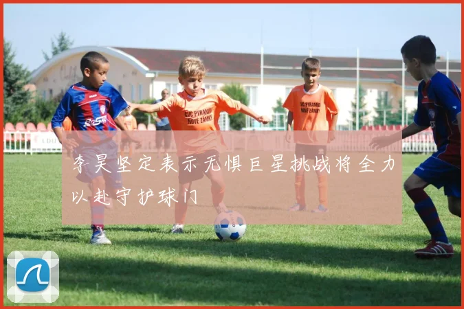 李昊坚定表示无惧巨星挑战将全力以赴守护球门