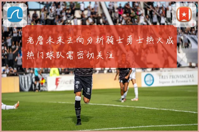 老詹未来去向分析骑士勇士热火成热门球队需密切关注