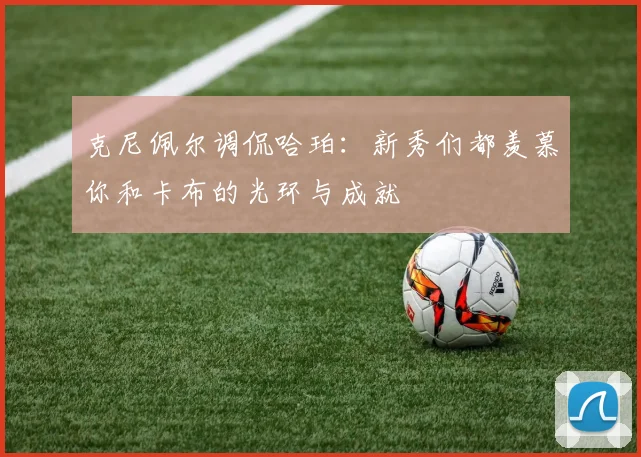 克尼佩尔调侃哈珀：新秀们都羡慕你和卡布的光环与成就
