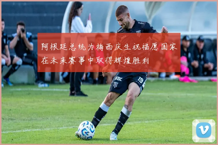 阿根廷总统为梅西庆生祝福愿国家在未来赛事中取得辉煌胜利