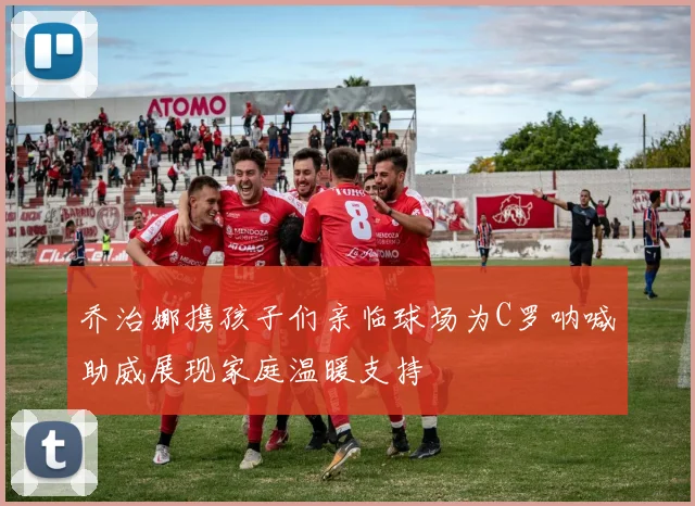 乔治娜携孩子们亲临球场为C罗呐喊助威展现家庭温暖支持
