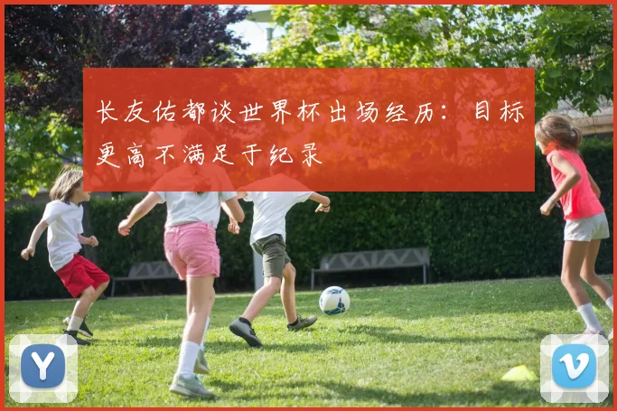 长友佑都谈世界杯出场经历：目标更高不满足于纪录