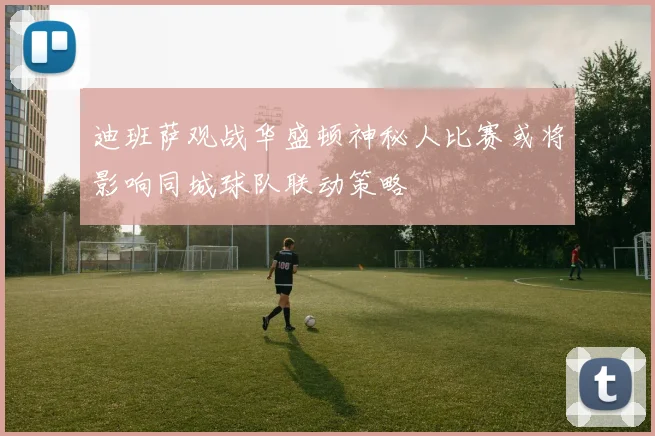 迪班萨观战华盛顿神秘人比赛或将影响同城球队联动策略