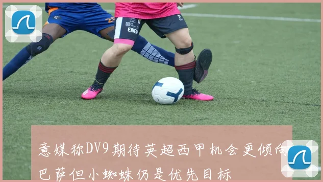 意媒称DV9期待英超西甲机会更倾向巴萨但小蜘蛛仍是优先目标