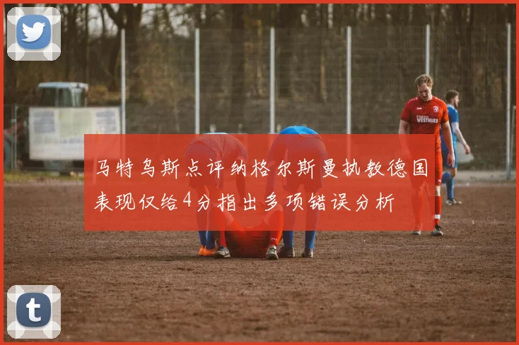 马特乌斯点评纳格尔斯曼执教德国表现仅给4分指出多项错误分析