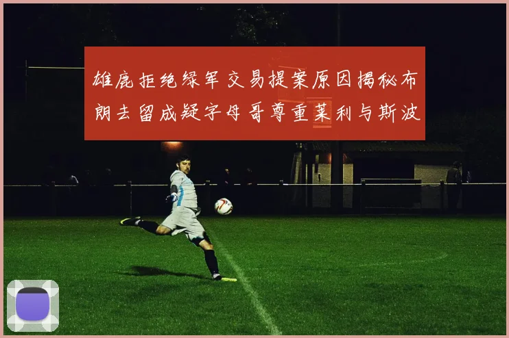 雄鹿拒绝绿军交易提案原因揭秘布朗去留成疑字母哥尊重莱利与斯波教练