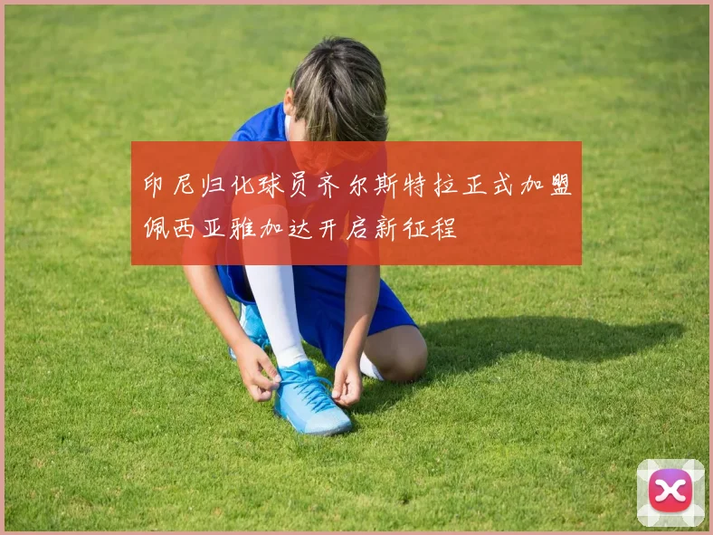 印尼归化球员齐尔斯特拉正式加盟佩西亚雅加达开启新征程