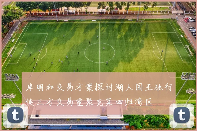 库明加交易方案探讨湖人国王独行侠三方交易重聚克莱回归湾区