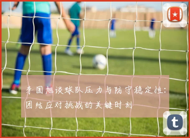 李国旭谈球队压力与防守稳定性：团结应对挑战的关键时刻