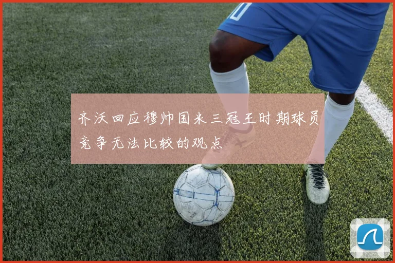 齐沃回应穆帅国米三冠王时期球员竞争无法比较的观点
