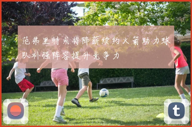 范弗里特或将降薪续约火箭助力球队补强阵容提升竞争力