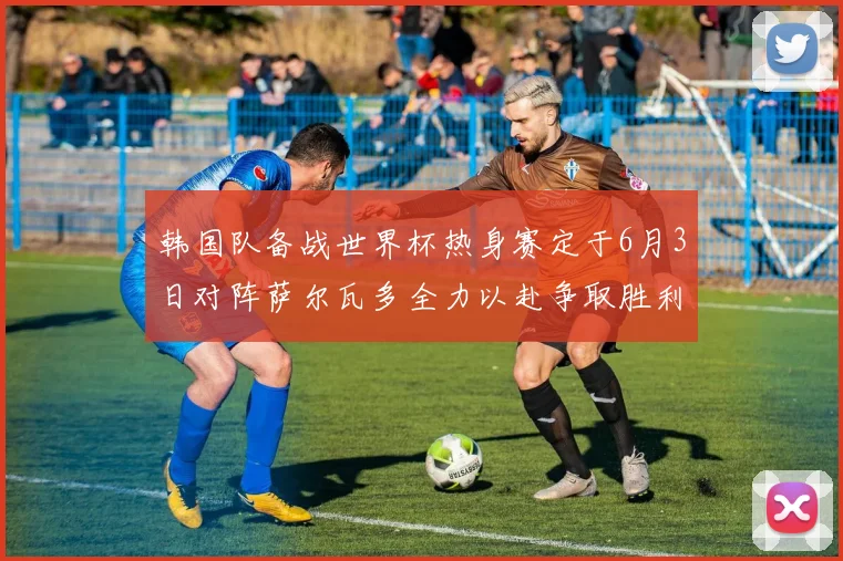 韩国队备战世界杯热身赛定于6月3日对阵萨尔瓦多全力以赴争取胜利