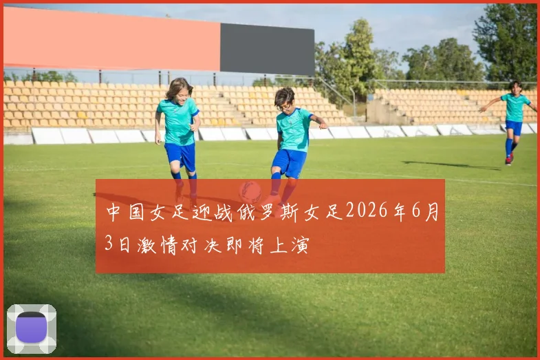 中国女足迎战俄罗斯女足2026年6月3日激情对决即将上演