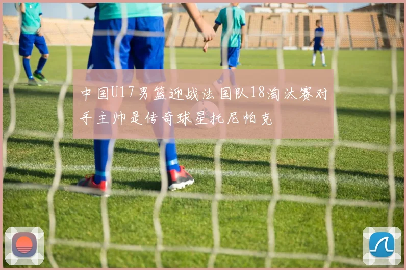 中国U17男篮迎战法国队18淘汰赛对手主帅是传奇球星托尼帕克