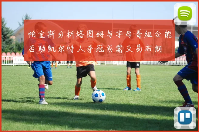 帕金斯分析塔图姆与字母哥组合能否助凯尔特人夺冠或需交易布朗